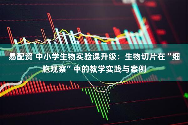 易配资 中小学生物实验课升级：生物切片在“细胞观察”中的教学实践与案例