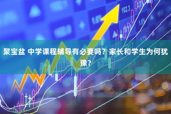 聚宝盆 中学课程辅导有必要吗？家长和学生为何犹豫？