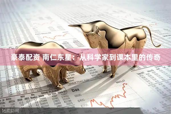 豪泰配资 南仁东星：从科学家到课本里的传奇