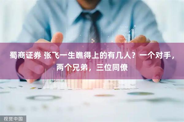 蜀商证券 张飞一生瞧得上的有几人？一个对手，两个兄弟，三位同僚