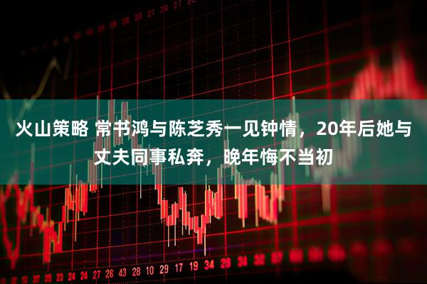火山策略 常书鸿与陈芝秀一见钟情，20年后她与丈夫同事私奔，晚年悔不当初