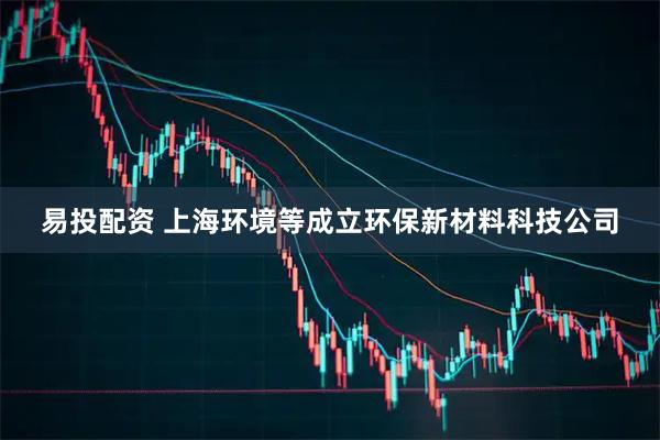 易投配资 上海环境等成立环保新材料科技公司