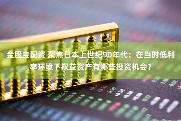 金股宝配资 聚焦日本上世纪90年代：在当时低利率环境下权益资产有哪些投资机会？