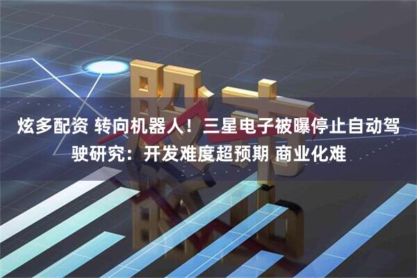 炫多配资 转向机器人！三星电子被曝停止自动驾驶研究：开发难度超预期 商业化难
