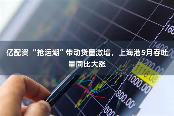 亿配资 “抢运潮”带动货量激增，上海港5月吞吐量同比大涨