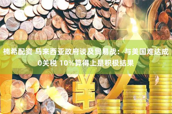 楠希配资 马来西亚政府谈及贸易战：与美国难达成0关税 10%算得上是积极结果