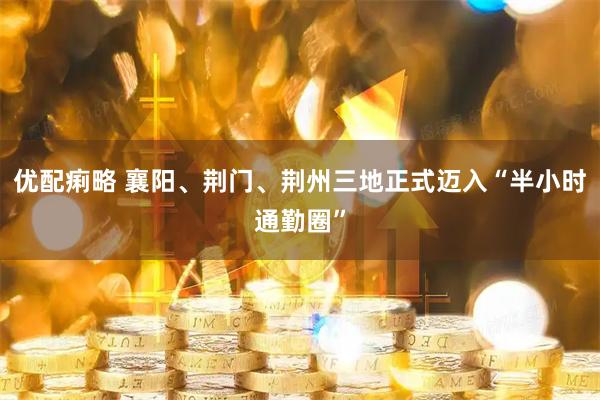 优配痢略 襄阳、荆门、荆州三地正式迈入“半小时通勤圈”