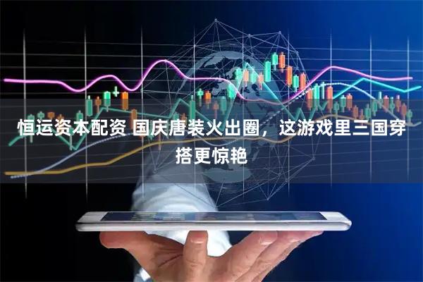 恒运资本配资 国庆唐装火出圈，这游戏里三国穿搭更惊艳