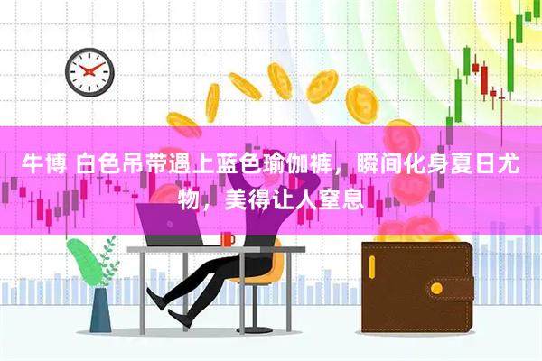 牛博 白色吊带遇上蓝色瑜伽裤，瞬间化身夏日尤物，美得让人窒息