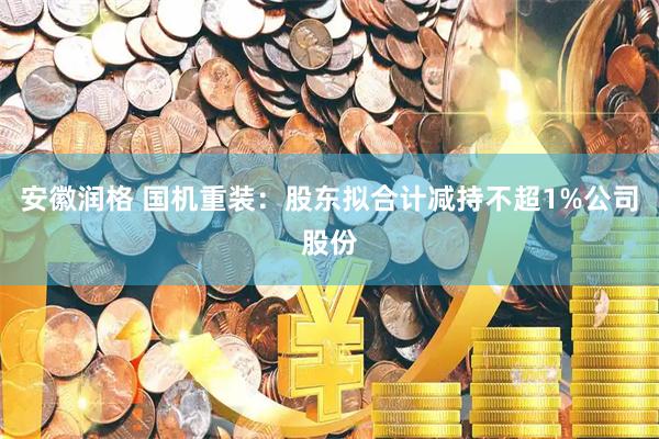 安徽润格 国机重装：股东拟合计减持不超1%公司股份
