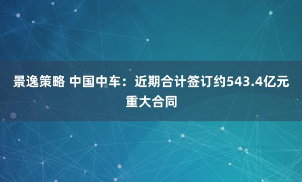 景逸策略 中国中车：近期合计签订约543.4亿元重大合同
