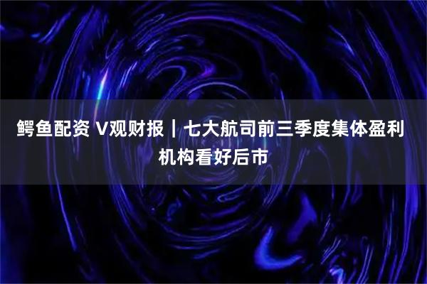 鳄鱼配资 V观财报|七大航司前三季度集体盈利 机构看好后市