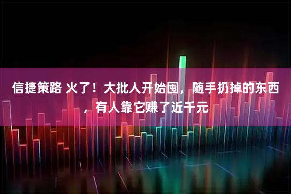 信捷策路 火了！大批人开始囤，随手扔掉的东西，有人靠它赚了近千元