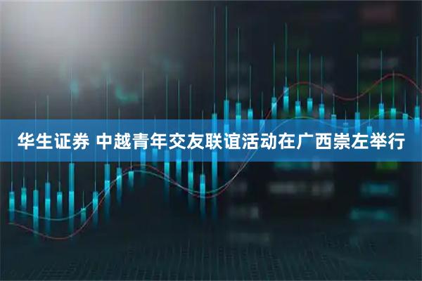 华生证券 中越青年交友联谊活动在广西崇左举行