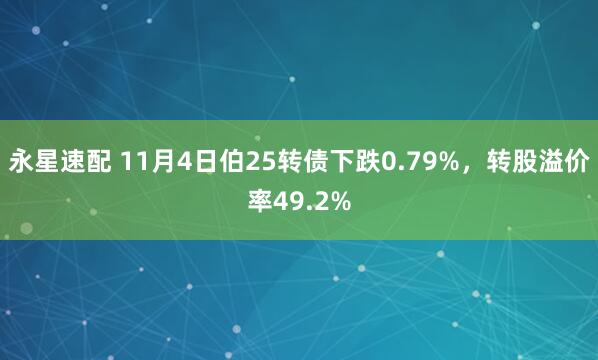 永星速配 11月4日伯25转债下跌0.79%，转股溢价率49.2%