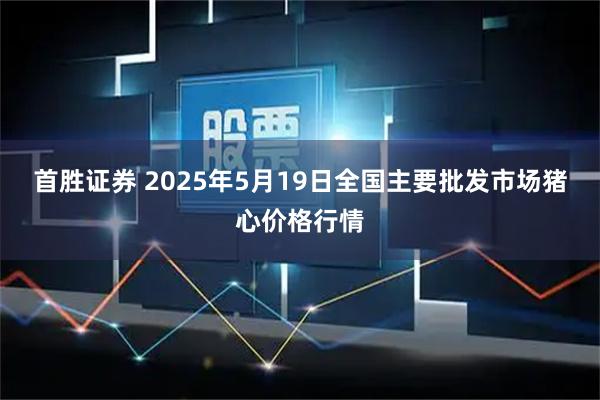 首胜证券 2025年5月19日全国主要批发市场猪心价格行情