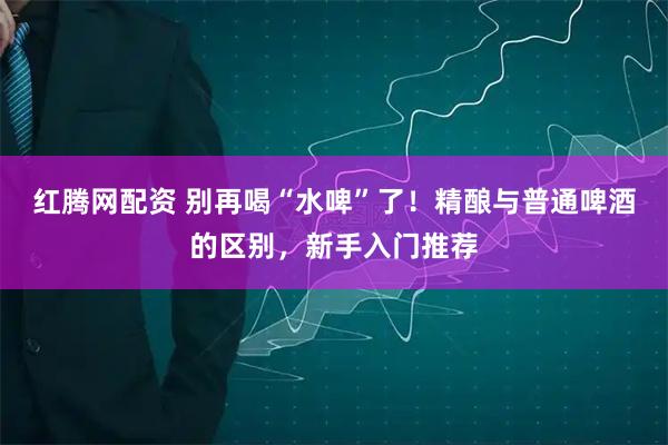 红腾网配资 别再喝“水啤”了！精酿与普通啤酒的区别，新手入门推荐