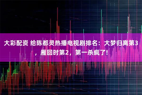 大彩配资 给陈都灵热播电视剧排名：大梦归离第3，雁回时第2，第一杀疯了!