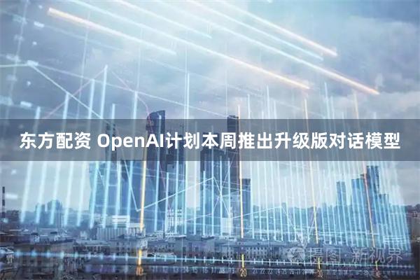 东方配资 OpenAI计划本周推出升级版对话模型