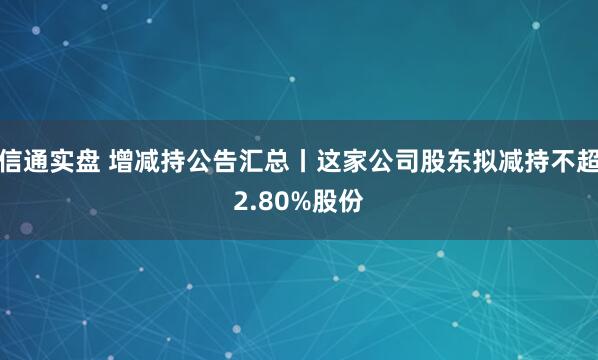 信通实盘 增减持公告汇总丨这家公司股东拟减持不超2.80%股份