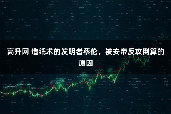 高升网 造纸术的发明者蔡伦,被安帝反攻倒算的原因