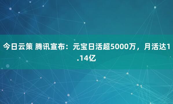 今日云策 腾讯宣布：元宝日活超5000万，月活达1.14亿