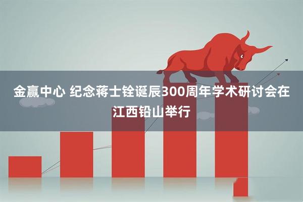 金赢中心 纪念蒋士铨诞辰300周年学术研讨会在江西铅山举行