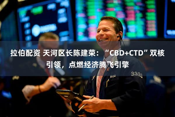 拉伯配资 天河区长陈建荣：“CBD+CTD”双核引领，点燃经济腾飞引擎