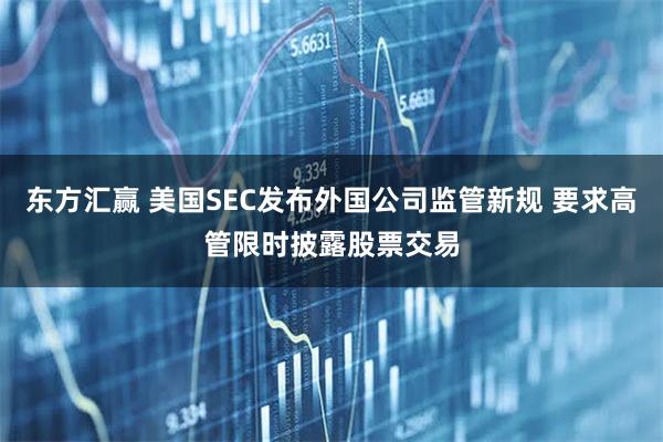 东方汇赢 美国SEC发布外国公司监管新规 要求高管限时披露股票交易
