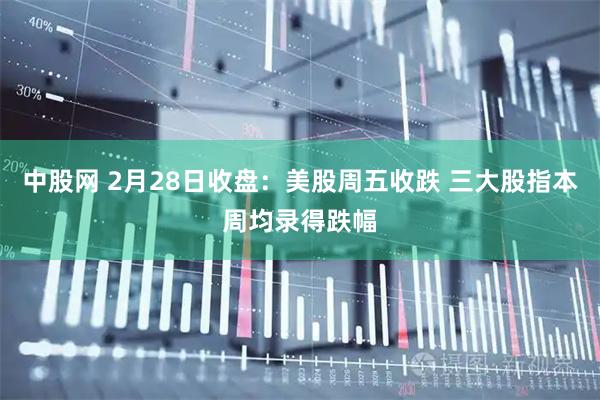 中股网 2月28日收盘：美股周五收跌 三大股指本周均录得跌幅