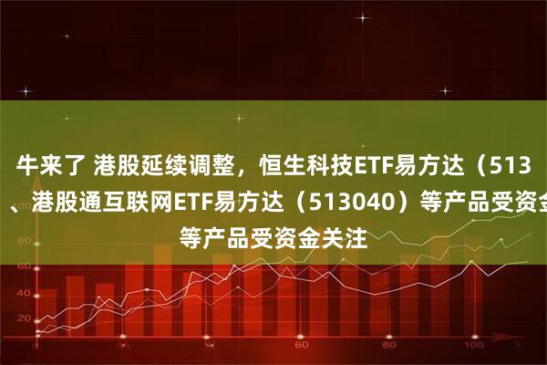 牛来了 港股延续调整，恒生科技ETF易方达（513010）、港股通互联网ETF易方达（513040）等产品受资金关注