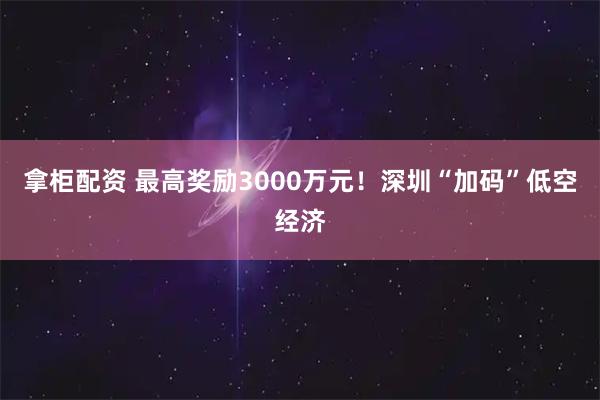 拿柜配资 最高奖励3000万元！深圳“加码”低空经济