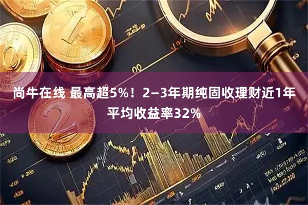 尚牛在线 最高超5%！2—3年期纯固收理财近1年平均收益率32%
