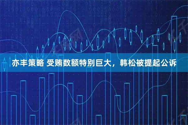 亦丰策略 受贿数额特别巨大，韩松被提起公诉