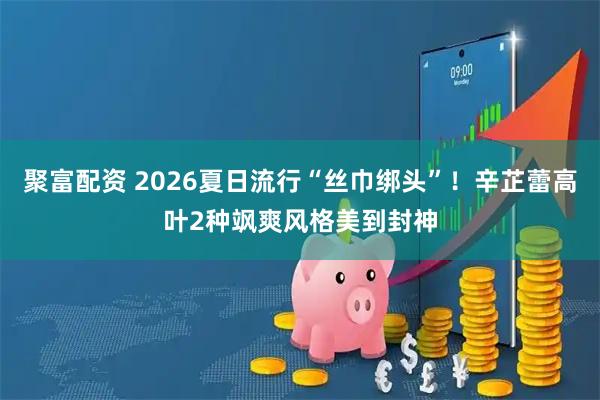 聚富配资 2026夏日流行“丝巾绑头”！辛芷蕾高叶2种飒爽风格美到封神